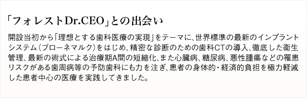 「フォレストDr.CEO」との出会い。開設当初から「理想とする歯科医療の実現」をテーマに、世界標準の最新のインプラントシステム(ブローネマルク)をはじめ、精密な診断のための歯科CTの導入、徹底した衛生管理、最新の術式による治療期間の短縮化、また心臓病、糖尿病、悪性腫瘍などの罹患リスクがある歯周病等の予防歯科にも力を注ぎ、患者の身体的・経済的負担を極力軽減した患者中心の医療を実践してきました。